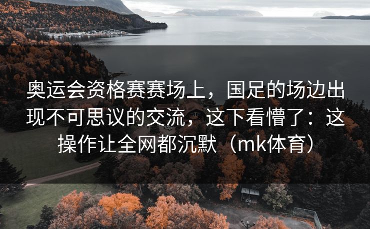 奥运会资格赛赛场上,国足的场边出现不可思议的交流,这下看懵了:这操作让全网都沉默(mk体育) 奥运会资格赛赛场上,国足的场边出现不可思议的交流,这下看懵了:这操作让全网都沉默(mk体育)