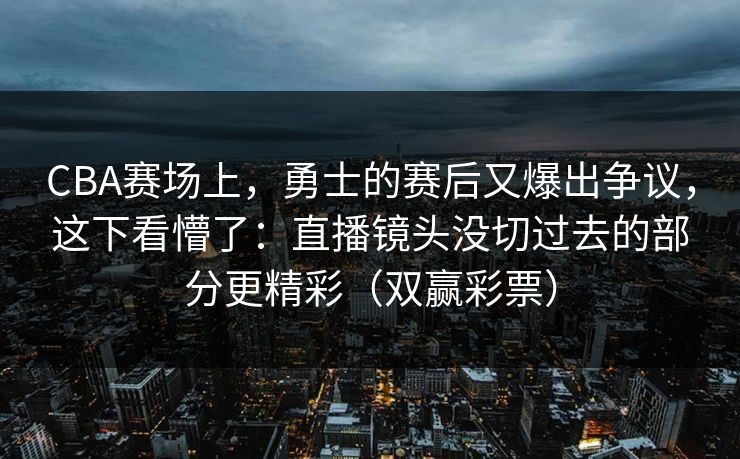 CBA赛场上，勇士的赛后又爆出争议，这下看懵了：直播镜头没切过去的部分更精彩（双赢彩票）