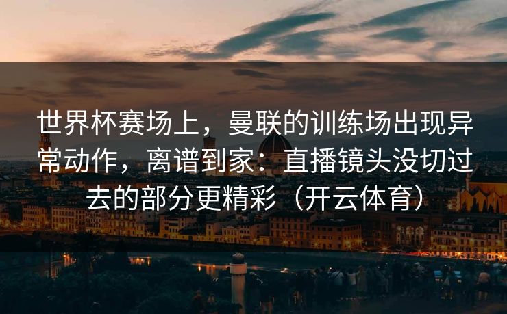 世界杯赛场上，曼联的训练场出现异常动作，离谱到家：直播镜头没切过去的部分更精彩（开云体育）