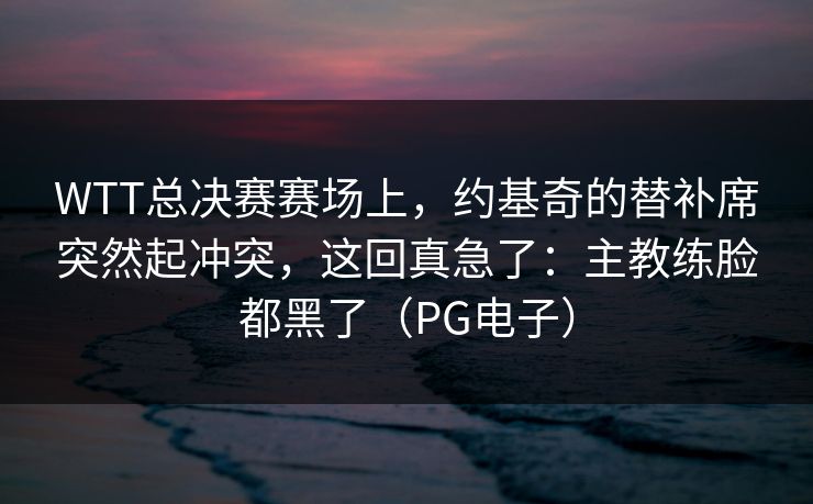 WTT总决赛赛场上，约基奇的替补席突然起冲突，这回真急了：主教练脸都黑了（PG电子）