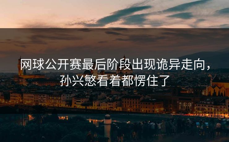 网球公开赛最后阶段出现诡异走向，孙兴慜看着都愣住了