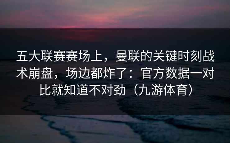 五大联赛赛场上，曼联的关键时刻战术崩盘，场边都炸了：官方数据一对比就知道不对劲（九游体育）