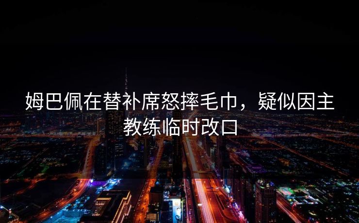 姆巴佩在替补席怒摔毛巾，疑似因主教练临时改口