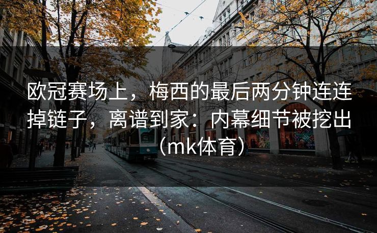 欧冠赛场上，梅西的最后两分钟连连掉链子，离谱到家：内幕细节被挖出（mk体育）