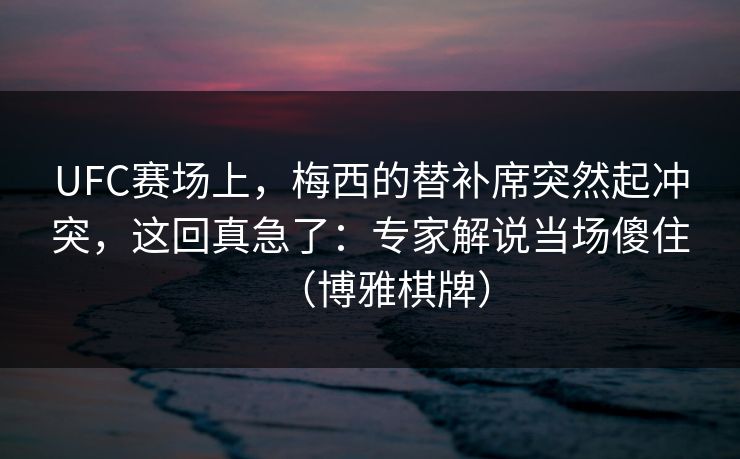 UFC赛场上，梅西的替补席突然起冲突，这回真急了：专家解说当场傻住（博雅棋牌）