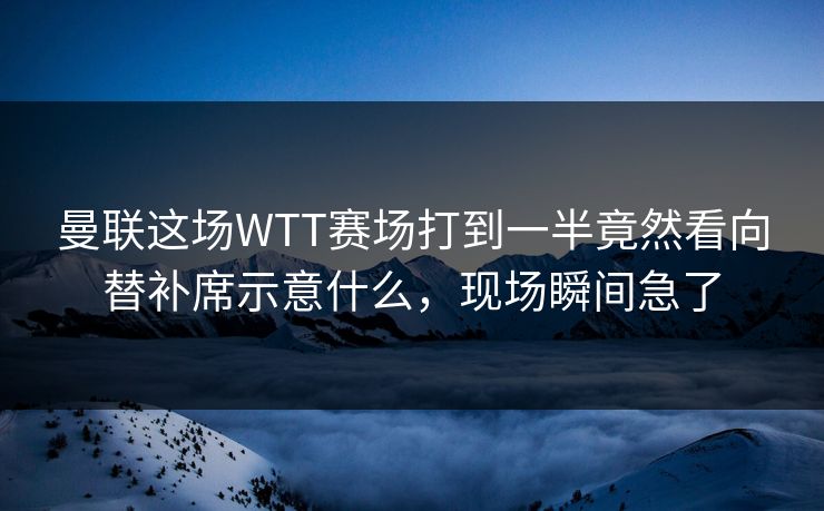 曼联这场WTT赛场打到一半竟然看向替补席示意什么，现场瞬间急了