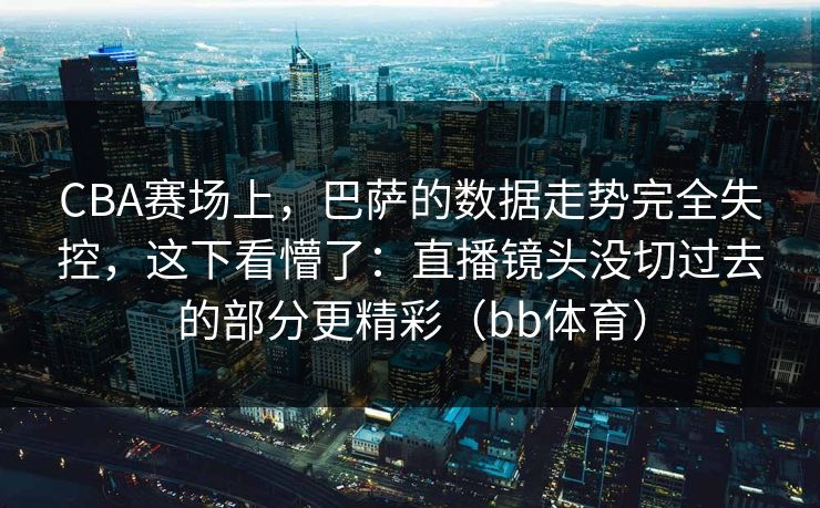 CBA赛场上，巴萨的数据走势完全失控，这下看懵了：直播镜头没切过去的部分更精彩（bb体育）