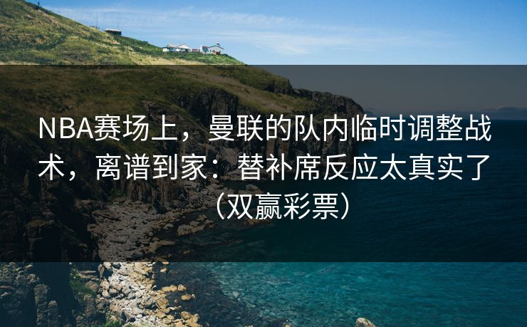 NBA赛场上，曼联的队内临时调整战术，离谱到家：替补席反应太真实了（双赢彩票）
