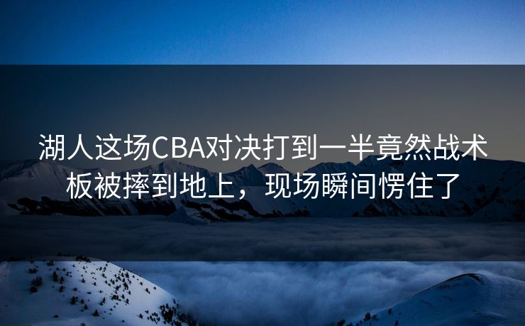 湖人这场CBA对决打到一半竟然战术板被摔到地上，现场瞬间愣住了