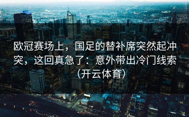 欧冠赛场上，国足的替补席突然起冲突，这回真急了：意外带出冷门线索（开云体育）