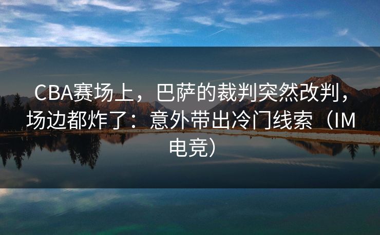 CBA赛场上，巴萨的裁判突然改判，场边都炸了：意外带出冷门线索（IM电竞）