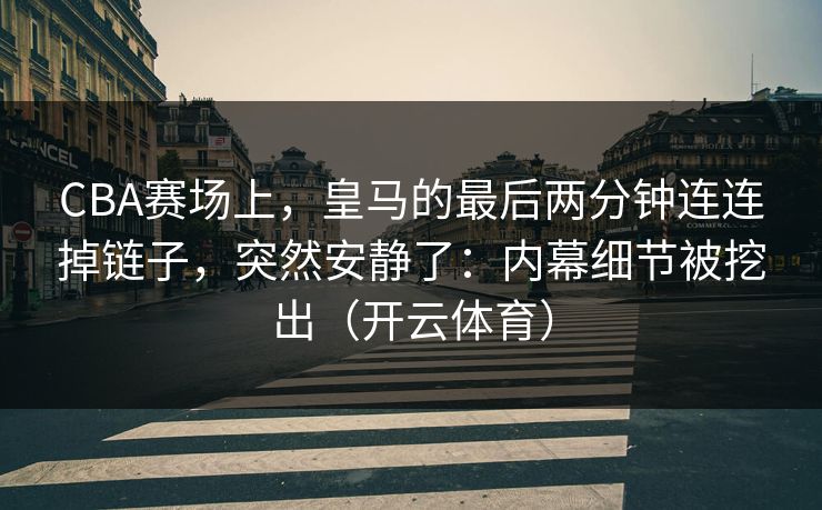 CBA赛场上，皇马的最后两分钟连连掉链子，突然安静了：内幕细节被挖出（开云体育）