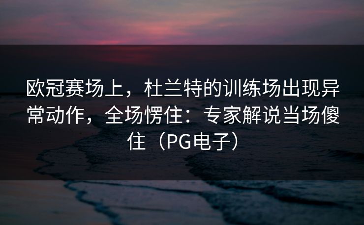 欧冠赛场上，杜兰特的训练场出现异常动作，全场愣住：专家解说当场傻住（PG电子）