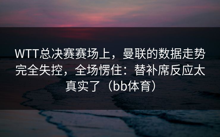 WTT总决赛赛场上，曼联的数据走势完全失控，全场愣住：替补席反应太真实了（bb体育）