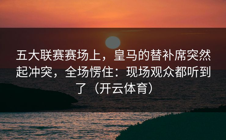 五大联赛赛场上，皇马的替补席突然起冲突，全场愣住：现场观众都听到了（开云体育）