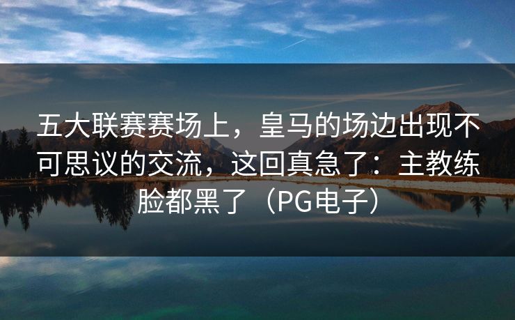 五大联赛赛场上，皇马的场边出现不可思议的交流，这回真急了：主教练脸都黑了（PG电子）