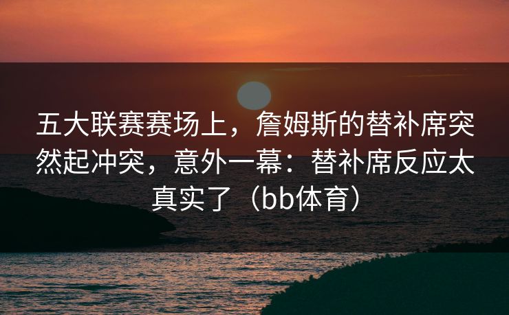 五大联赛赛场上，詹姆斯的替补席突然起冲突，意外一幕：替补席反应太真实了（bb体育）
