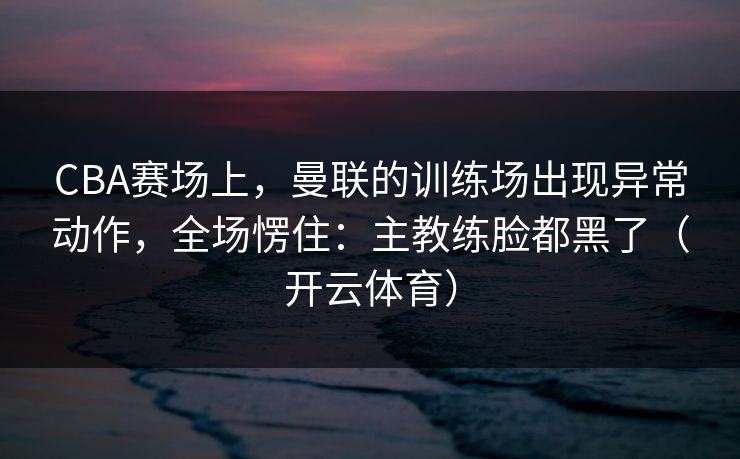CBA赛场上，曼联的训练场出现异常动作，全场愣住：主教练脸都黑了（开云体育）