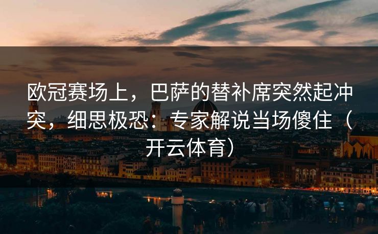 欧冠赛场上，巴萨的替补席突然起冲突，细思极恐：专家解说当场傻住（开云体育）