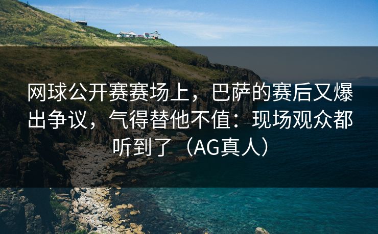 网球公开赛赛场上，巴萨的赛后又爆出争议，气得替他不值：现场观众都听到了（AG真人）