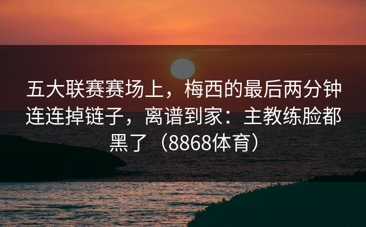 五大联赛赛场上，梅西的最后两分钟连连掉链子，离谱到家：主教练脸都黑了（8868体育）