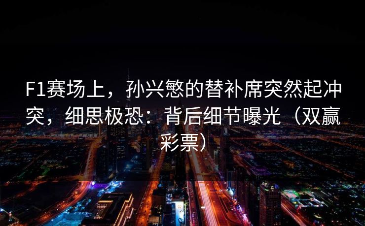 F1赛场上，孙兴慜的替补席突然起冲突，细思极恐：背后细节曝光（双赢彩票）