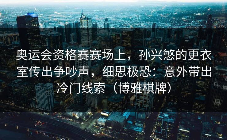 奥运会资格赛赛场上，孙兴慜的更衣室传出争吵声，细思极恐：意外带出冷门线索（博雅棋牌）