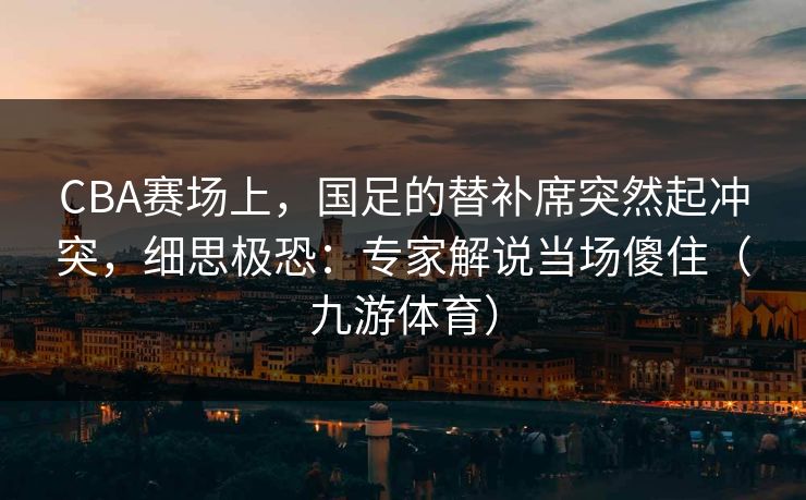 CBA赛场上，国足的替补席突然起冲突，细思极恐：专家解说当场傻住（九游体育）