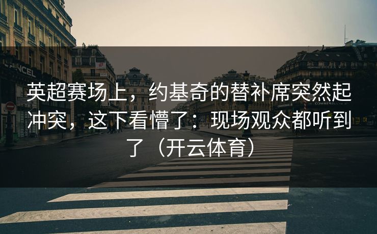 英超赛场上,约基奇的替补席突然起冲突,这下看懵了:现场观众都听到了(开云体育) 英超赛场上,约基奇的替补席突然起冲突,这下看懵了:现场观众都听到了(开云体育)
