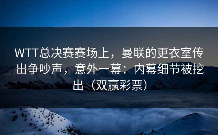 WTT总决赛赛场上，曼联的更衣室传出争吵声，意外一幕：内幕细节被挖出（双赢彩票）
