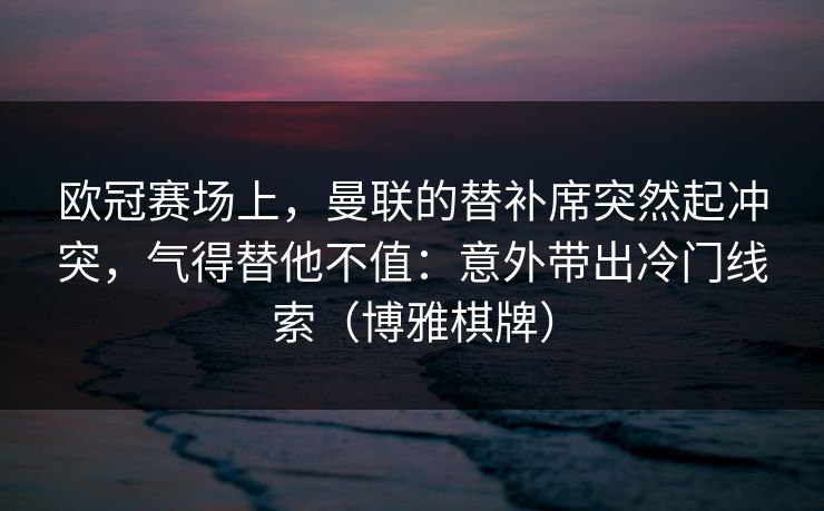欧冠赛场上，曼联的替补席突然起冲突，气得替他不值：意外带出冷门线索（博雅棋牌）