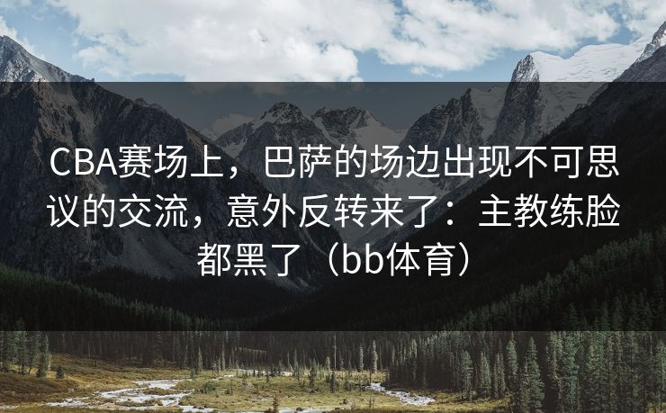 CBA赛场上，巴萨的场边出现不可思议的交流，意外反转来了：主教练脸都黑了（bb体育）