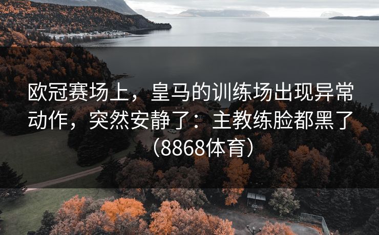 欧冠赛场上，皇马的训练场出现异常动作，突然安静了：主教练脸都黑了（8868体育）