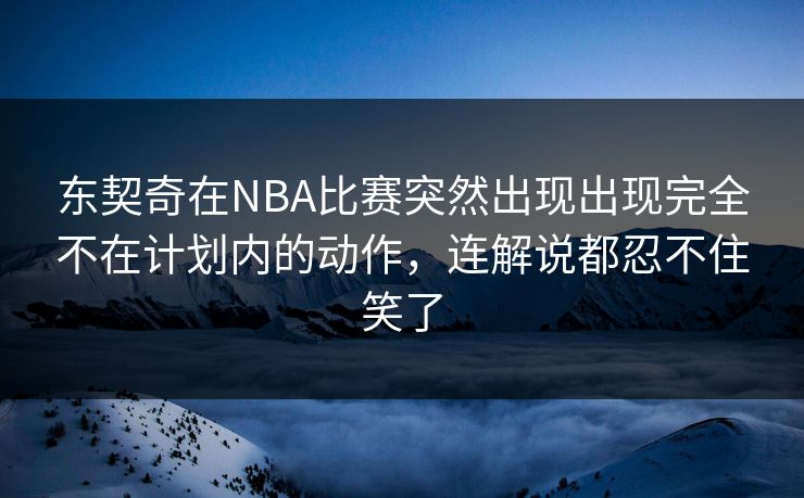 东契奇在NBA比赛突然出现出现完全不在计划内的动作，连解说都忍不住笑了