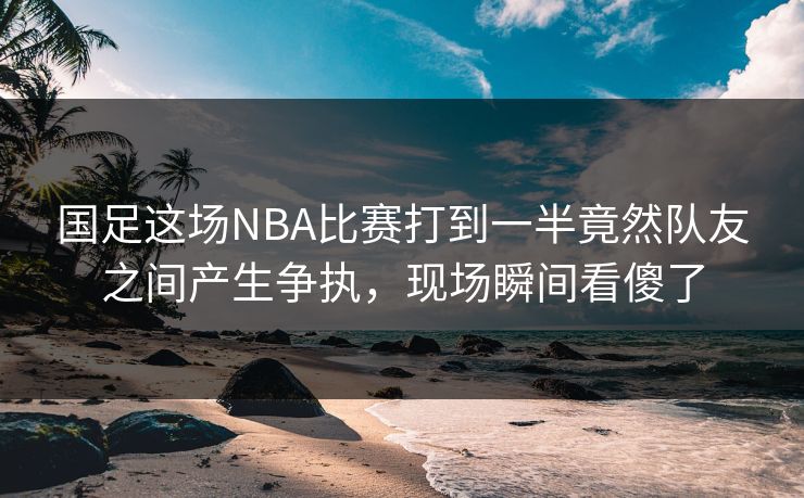 国足这场NBA比赛打到一半竟然队友之间产生争执，现场瞬间看傻了