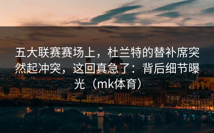 五大联赛赛场上，杜兰特的替补席突然起冲突，这回真急了：背后细节曝光（mk体育）