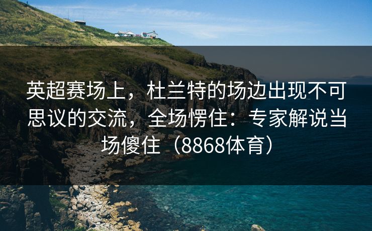 英超赛场上，杜兰特的场边出现不可思议的交流，全场愣住：专家解说当场傻住（8868体育）