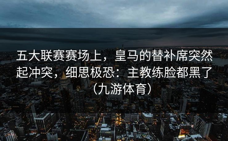 五大联赛赛场上，皇马的替补席突然起冲突，细思极恐：主教练脸都黑了（九游体育）