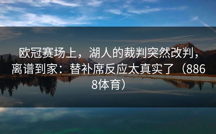 欧冠赛场上，湖人的裁判突然改判，离谱到家：替补席反应太真实了（8868体育）