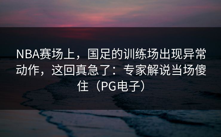 NBA赛场上，国足的训练场出现异常动作，这回真急了：专家解说当场傻住（PG电子）