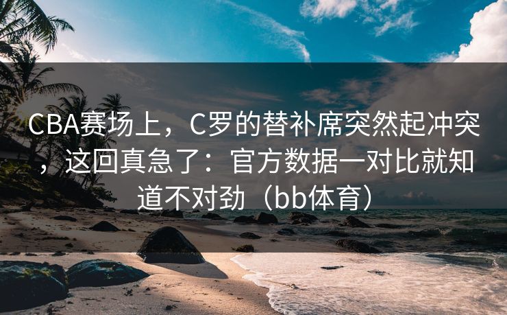 CBA赛场上，C罗的替补席突然起冲突，这回真急了：官方数据一对比就知道不对劲（bb体育）