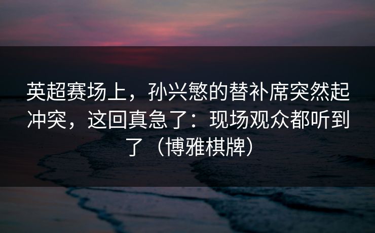 英超赛场上，孙兴慜的替补席突然起冲突，这回真急了：现场观众都听到了（博雅棋牌）