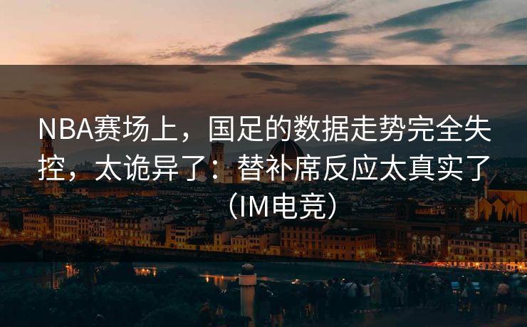 NBA赛场上，国足的数据走势完全失控，太诡异了：替补席反应太真实了（IM电竞）