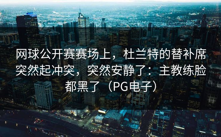 网球公开赛赛场上，杜兰特的替补席突然起冲突，突然安静了：主教练脸都黑了（PG电子）