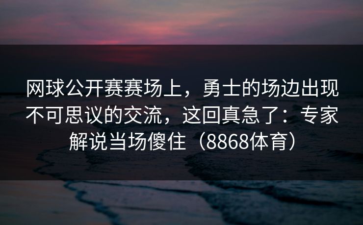 网球公开赛赛场上，勇士的场边出现不可思议的交流，这回真急了：专家解说当场傻住（8868体育）