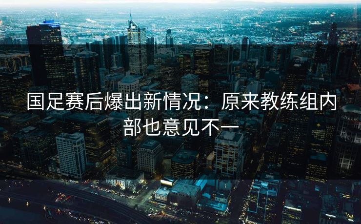 国足赛后爆出新情况：原来教练组内部也意见不一