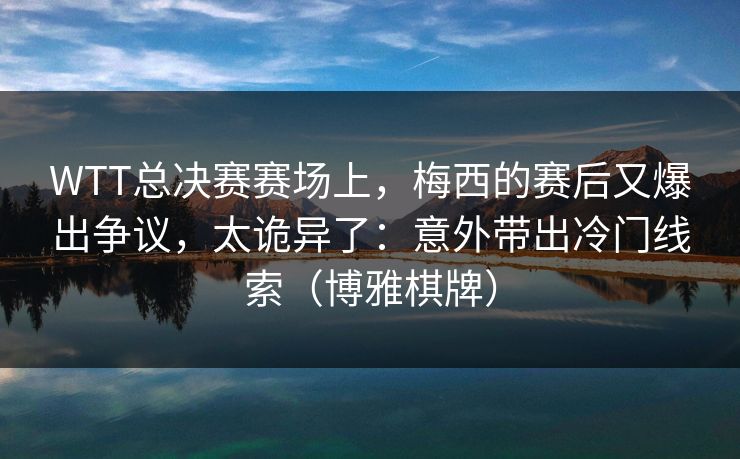 WTT总决赛赛场上，梅西的赛后又爆出争议，太诡异了：意外带出冷门线索（博雅棋牌）