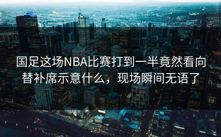 国足这场NBA比赛打到一半竟然看向替补席示意什么，现场瞬间无语了
