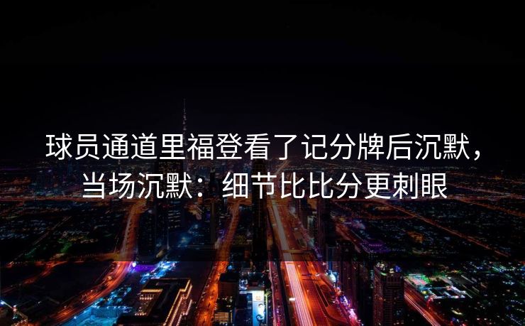 球员通道里福登看了记分牌后沉默，当场沉默：细节比比分更刺眼