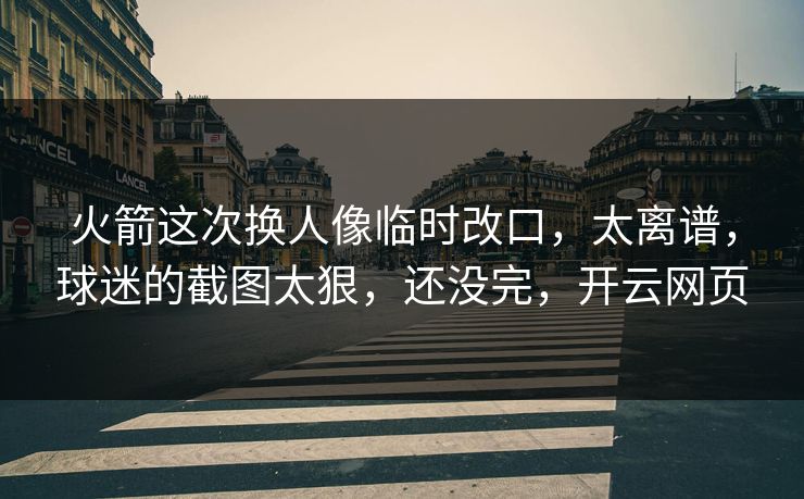 火箭这次换人像临时改口，太离谱，球迷的截图太狠，还没完，开云网页